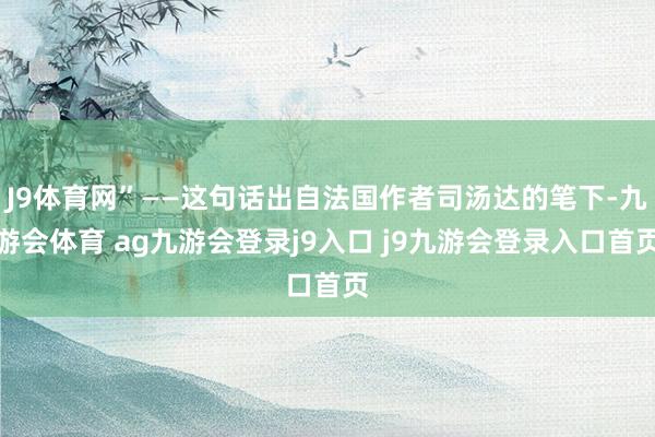 J9体育网”——这句话出自法国作者司汤达的笔下-九游会体育 ag九游会登录j9入口 j9九游会登录入口首页