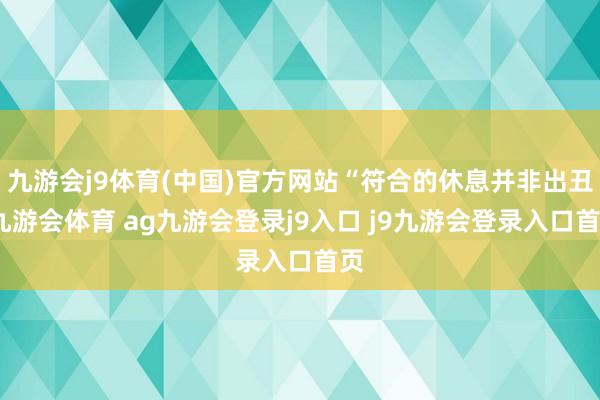 九游会j9体育(中国)官方网站“符合的休息并非出丑-九游会体育 ag九游会登录j9入口 j9九游会登录入口首页