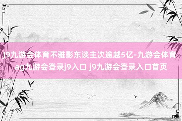 J9九游会体育不雅影东谈主次逾越5亿-九游会体育 ag九游会登录j9入口 j9九游会登录入口首页