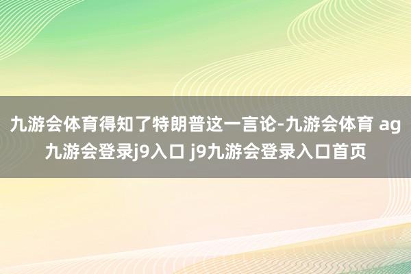 九游会体育得知了特朗普这一言论-九游会体育 ag九游会登录j9入口 j9九游会登录入口首页