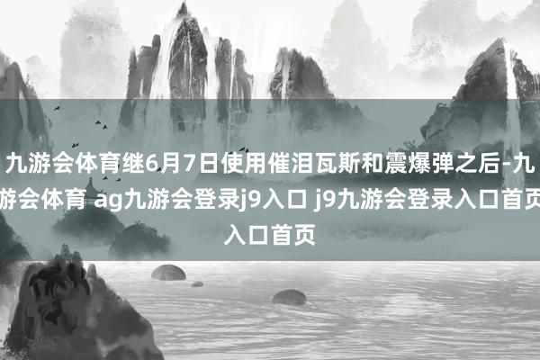 九游会体育继6月7日使用催泪瓦斯和震爆弹之后-九游会体育 ag九游会登录j9入口 j9九游会登录入口首页
