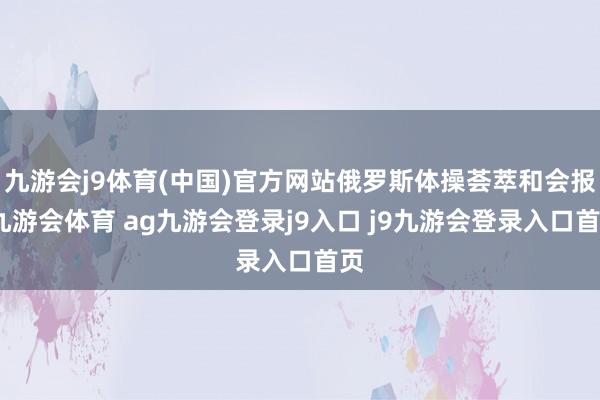 九游会j9体育(中国)官方网站俄罗斯体操荟萃和会报-九游会体育 ag九游会登录j9入口 j9九游会登录入口首页
