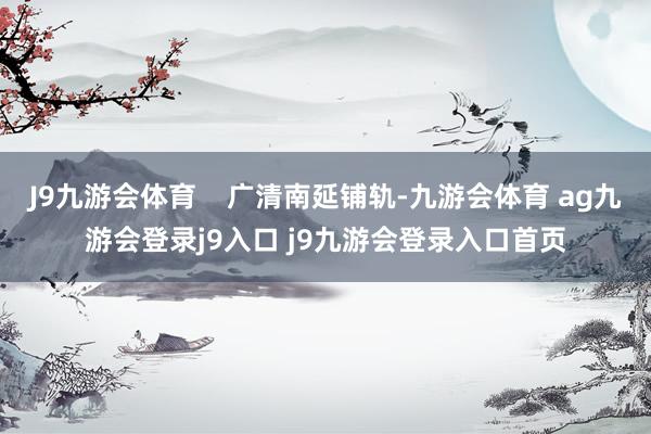 J9九游会体育    广清南延铺轨-九游会体育 ag九游会登录j9入口 j9九游会登录入口首页