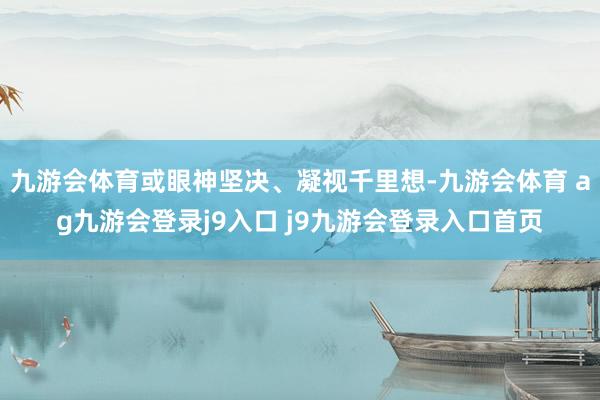 九游会体育或眼神坚决、凝视千里想-九游会体育 ag九游会登录j9入口 j9九游会登录入口首页