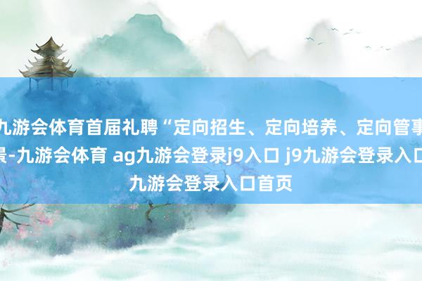 九游会体育首届礼聘“定向招生、定向培养、定向管事”风景-九游会体育 ag九游会登录j9入口 j9九游会登录入口首页