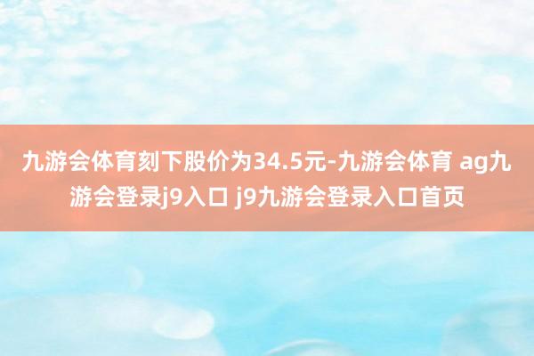 九游会体育刻下股价为34.5元-九游会体育 ag九游会登录j9入口 j9九游会登录入口首页