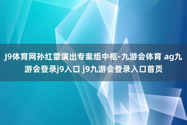 J9体育网孙红雷演出专案组中枢-九游会体育 ag九游会登录j9入口 j9九游会登录入口首页