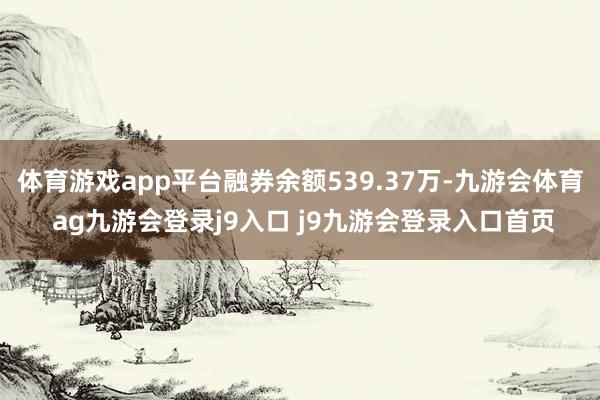 体育游戏app平台融券余额539.37万-九游会体育 ag九游会登录j9入口 j9九游会登录入口首页