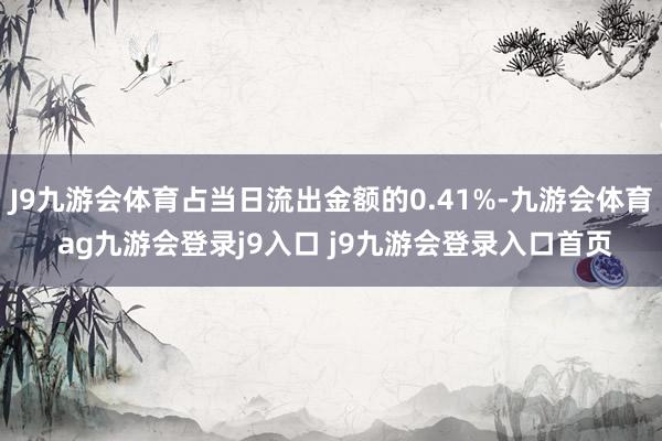 J9九游会体育占当日流出金额的0.41%-九游会体育 ag九游会登录j9入口 j9九游会登录入口首页