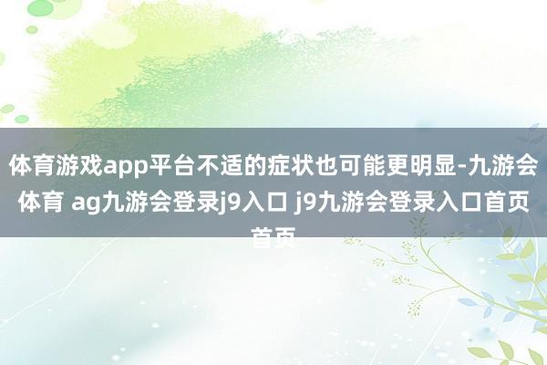 体育游戏app平台不适的症状也可能更明显-九游会体育 ag九游会登录j9入口 j9九游会登录入口首页