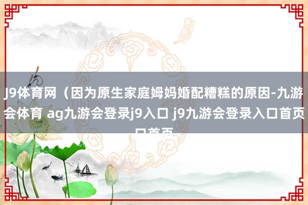J9体育网（因为原生家庭姆妈婚配糟糕的原因-九游会体育 ag九游会登录j9入口 j9九游会登录入口首页