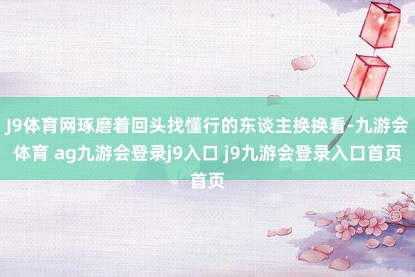 J9体育网琢磨着回头找懂行的东谈主换换看-九游会体育 ag九游会登录j9入口 j9九游会登录入口首页