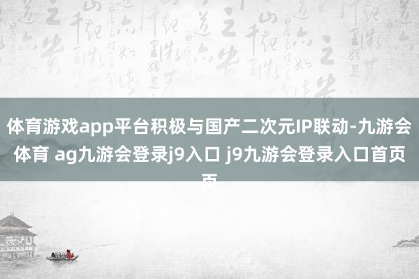 体育游戏app平台积极与国产二次元IP联动-九游会体育 ag九游会登录j9入口 j9九游会登录入口首页