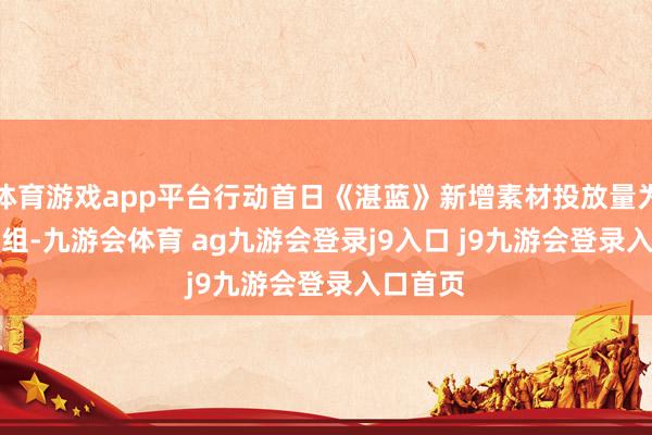 体育游戏app平台行动首日《湛蓝》新增素材投放量为19000组-九游会体育 ag九游会登录j9入口 j9九游会登录入口首页