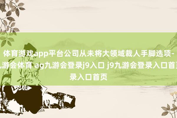 体育游戏app平台公司从未将大领域裁人手脚选项-九游会体育 ag九游会登录j9入口 j9九游会登录入口首页