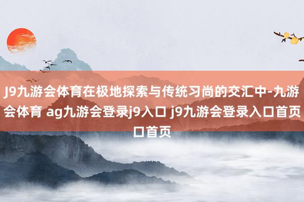J9九游会体育在极地探索与传统习尚的交汇中-九游会体育 ag九游会登录j9入口 j9九游会登录入口首页