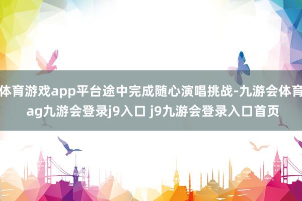 体育游戏app平台途中完成随心演唱挑战-九游会体育 ag九游会登录j9入口 j9九游会登录入口首页
