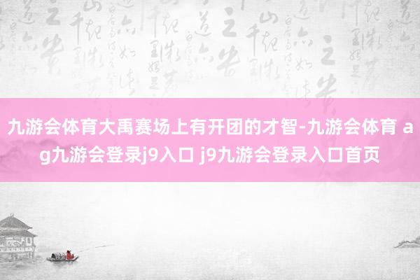 九游会体育大禹赛场上有开团的才智-九游会体育 ag九游会登录j9入口 j9九游会登录入口首页