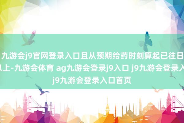 九游会j9官网登录入口且从预期给药时刻算起已往日4小时以上-九游会体育 ag九游会登录j9入口 j9九游会登录入口首页