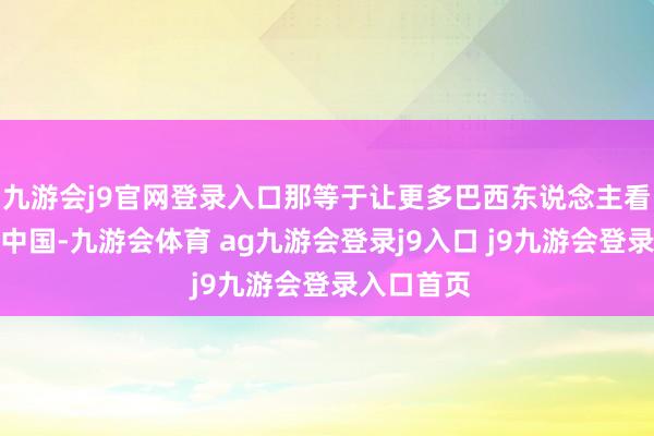 九游会j9官网登录入口那等于让更多巴西东说念主看到真确的中国-九游会体育 ag九游会登录j9入口 j9九游会登录入口首页