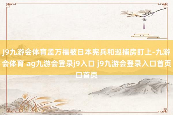 J9九游会体育孟万福被日本宪兵和巡捕房盯上-九游会体育 ag九游会登录j9入口 j9九游会登录入口首页