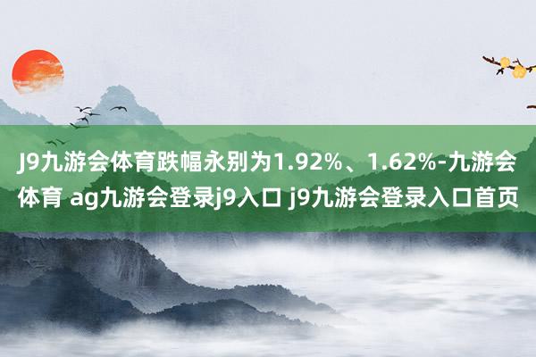J9九游会体育跌幅永别为1.92%、1.62%-九游会体育 ag九游会登录j9入口 j9九游会登录入口首页