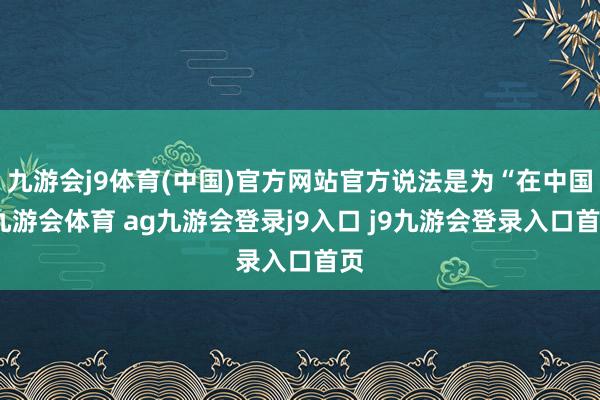 九游会j9体育(中国)官方网站官方说法是为“在中国-九游会体育 ag九游会登录j9入口 j9九游会登录入口首页