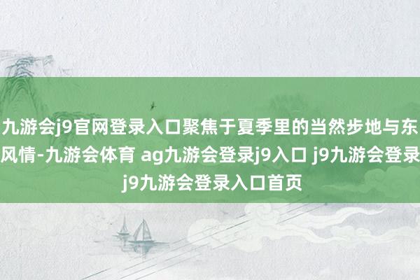 九游会j9官网登录入口聚焦于夏季里的当然步地与东说念主文风情-九游会体育 ag九游会登录j9入口 j9九游会登录入口首页