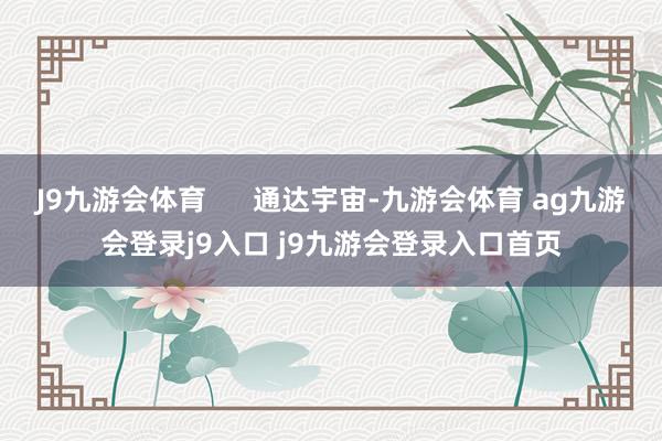 J9九游会体育      通达宇宙-九游会体育 ag九游会登录j9入口 j9九游会登录入口首页