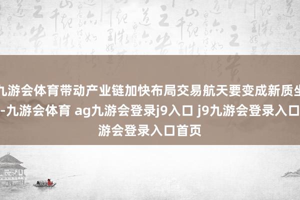 九游会体育带动产业链加快布局交易航天要变成新质坐褥力-九游会体育 ag九游会登录j9入口 j9九游会登录入口首页