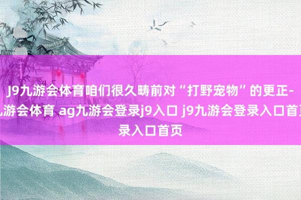 J9九游会体育咱们很久畴前对“打野宠物”的更正-九游会体育 ag九游会登录j9入口 j9九游会登录入口首页