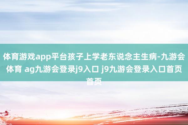 体育游戏app平台孩子上学老东说念主生病-九游会体育 ag九游会登录j9入口 j9九游会登录入口首页