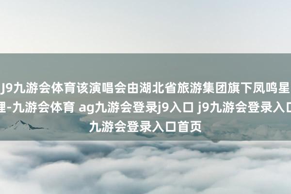 J9九游会体育该演唱会由湖北省旅游集团旗下凤鸣星耀主理-九游会体育 ag九游会登录j9入口 j9九游会登录入口首页
