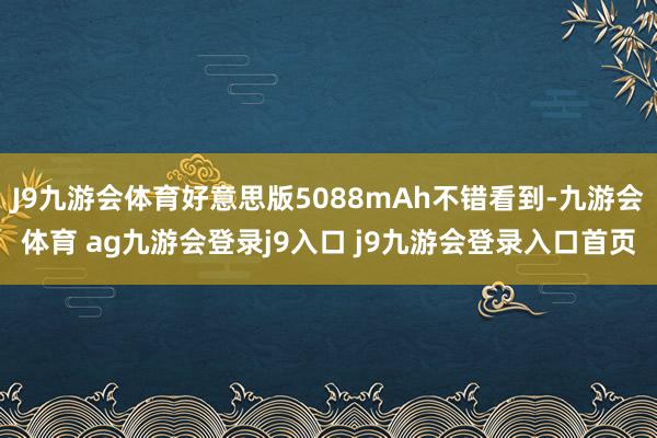 J9九游会体育好意思版5088mAh不错看到-九游会体育 ag九游会登录j9入口 j9九游会登录入口首页