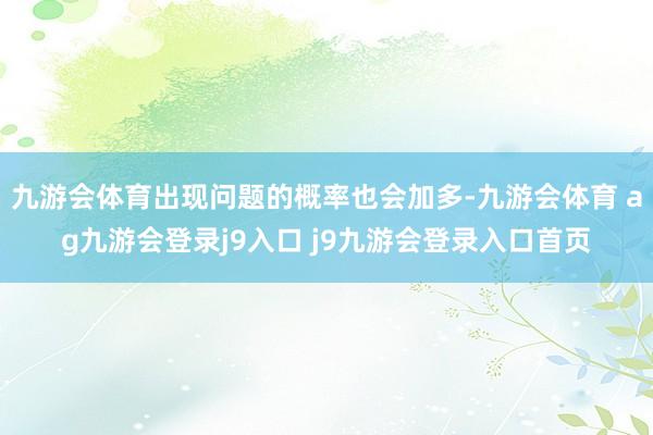 九游会体育出现问题的概率也会加多-九游会体育 ag九游会登录j9入口 j9九游会登录入口首页