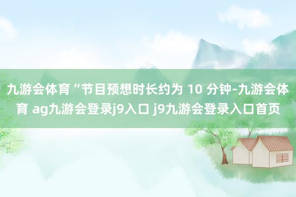 九游会体育“节目预想时长约为 10 分钟-九游会体育 ag九游会登录j9入口 j9九游会登录入口首页