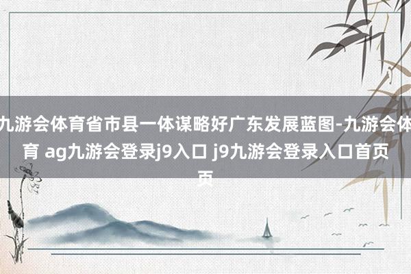 九游会体育省市县一体谋略好广东发展蓝图-九游会体育 ag九游会登录j9入口 j9九游会登录入口首页