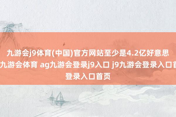 九游会j9体育(中国)官方网站至少是4.2亿好意思元-九游会体育 ag九游会登录j9入口 j9九游会登录入口首页