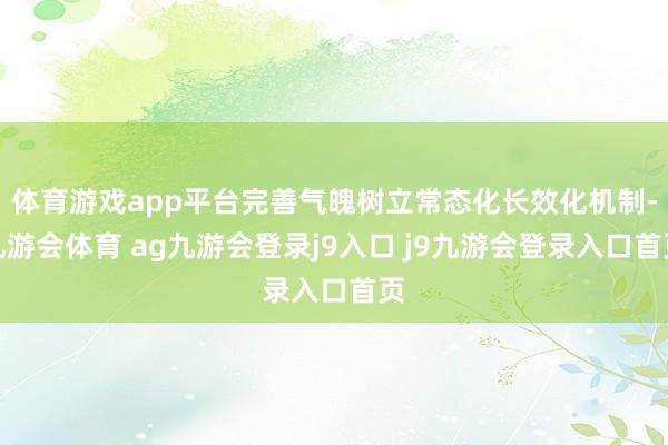 体育游戏app平台完善气魄树立常态化长效化机制-九游会体育 ag九游会登录j9入口 j9九游会登录入口首页