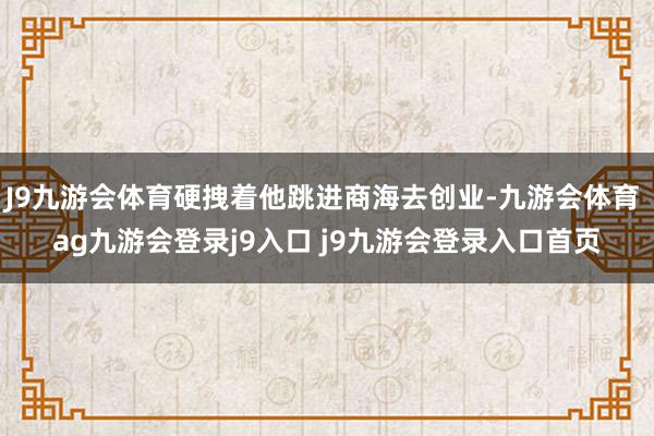 J9九游会体育硬拽着他跳进商海去创业-九游会体育 ag九游会登录j9入口 j9九游会登录入口首页