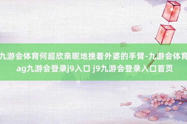 九游会体育何超欣亲昵地挽着外婆的手臂-九游会体育 ag九游会登录j9入口 j9九游会登录入口首页