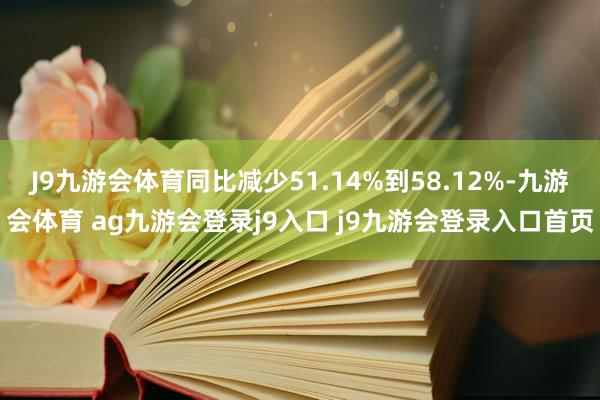 J9九游会体育同比减少51.14%到58.12%-九游会体育 ag九游会登录j9入口 j9九游会登录入口首页