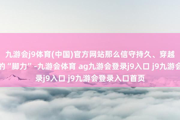 九游会j9体育(中国)官方网站那么信守持久、穿越周期即是投资的“脚力”-九游会体育 ag九游会登录j9入口 j9九游会登录入口首页