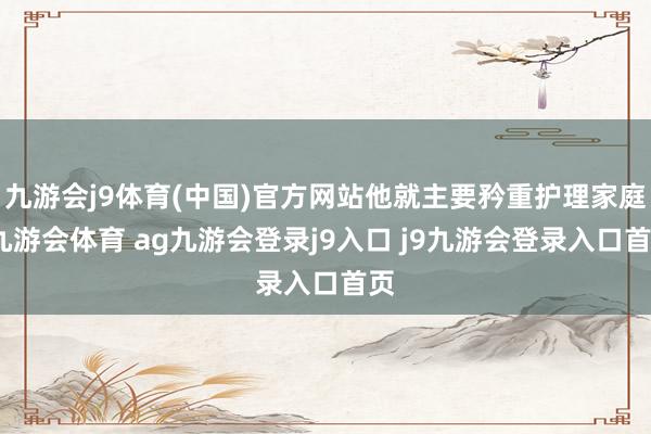 九游会j9体育(中国)官方网站他就主要矜重护理家庭-九游会体育 ag九游会登录j9入口 j9九游会登录入口首页