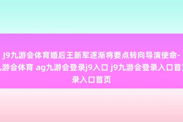 J9九游会体育婚后王新军逐渐将要点转向导演使命-九游会体育 ag九游会登录j9入口 j9九游会登录入口首页