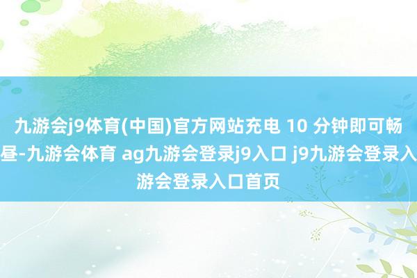 九游会j9体育(中国)官方网站充电 10 分钟即可畅玩一下昼-九游会体育 ag九游会登录j9入口 j9九游会登录入口首页
