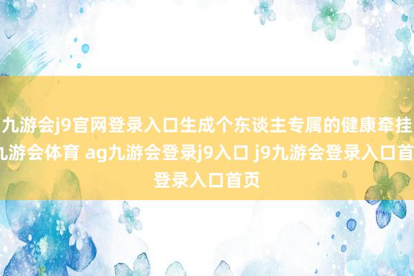 九游会j9官网登录入口生成个东谈主专属的健康牵挂-九游会体育 ag九游会登录j9入口 j9九游会登录入口首页