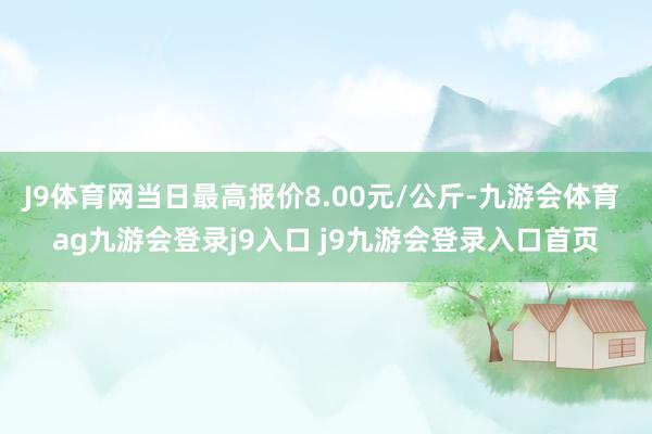 J9体育网当日最高报价8.00元/公斤-九游会体育 ag九游会登录j9入口 j9九游会登录入口首页