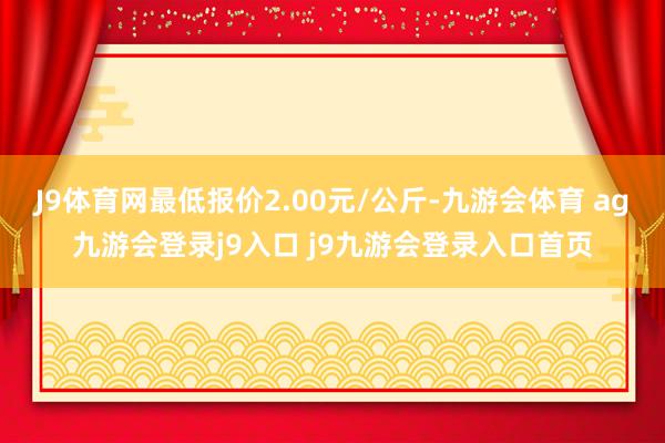 J9体育网最低报价2.00元/公斤-九游会体育 ag九游会登录j9入口 j9九游会登录入口首页