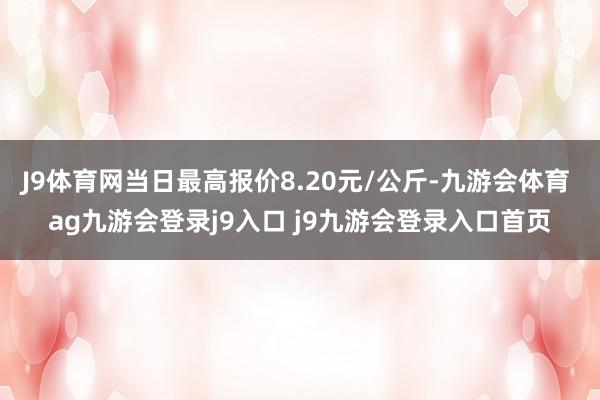 J9体育网当日最高报价8.20元/公斤-九游会体育 ag九游会登录j9入口 j9九游会登录入口首页